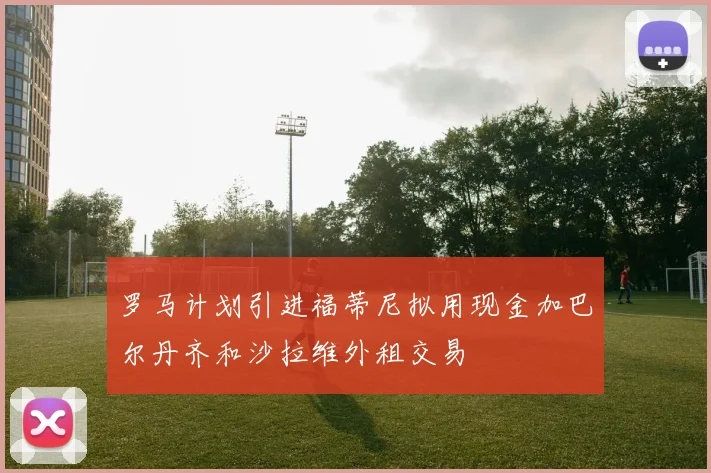 罗马计划引进福蒂尼拟用现金加巴尔丹齐和沙拉维外租交易