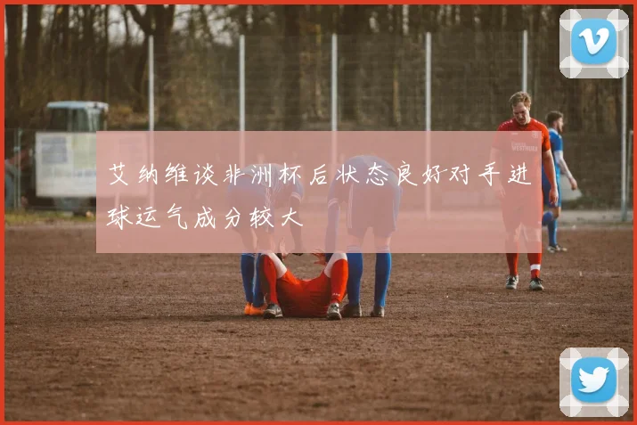 艾纳维谈非洲杯后状态良好对手进球运气成分较大