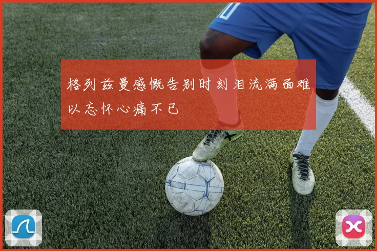 格列兹曼感慨告别时刻泪流满面难以忘怀心痛不已