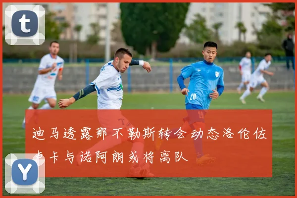迪马透露那不勒斯转会动态洛伦佐卢卡与诺阿朗或将离队