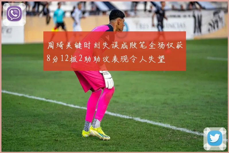 周琦关键时刻失误成败笔全场仅获8分12板2助助攻表现令人失望