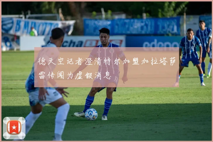 德天空记者澄清特尔加盟加拉塔萨雷传闻为虚假消息