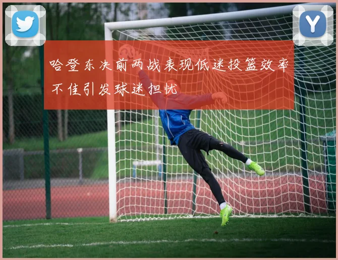 哈登东决前两战表现低迷投篮效率不佳引发球迷担忧